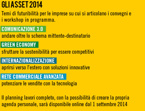 Gli Gli asset 2014
Temi di futuribilit� per le imprese su cui si articolano i convegni e i workshop in programma.
- Comunicazione 3.0 andare oltre lo schema mittente-destinatario,
- Green economy sfruttare la sostenibilit� per essere competitivi,
- Internazionalizzazione aprirsi verso l�estero con soluzioni innovative,
- Rete commerciale avanzata potenziare le vendite con la tecnologia,
Il planning lavori completo, con la possibilit� di creare la propria agenda personale, sar� disponibile online dal 1 settembre 2014